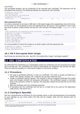 — SSL Certificates —
/etc/fstab
The encrypted partition can be configured to be mounted with /etc/fstab. The password will be
prompted when booting. The following settings are required for this example:
# grep geli /etc/rc.conf
geli_devices="ad1"
geli_ad1_flags="-k /root/ad1.key"
# grep geli /etc/fstab
/dev/ad1.eli         /home/private                               ufs                   rw         0   0

Use password only
It is more convenient to encrypt a USB stick or file based image with a passphrase only and no key.
In this case it is not necessary to carry the additional key file around. The procedure is very much
the same as above, simply without the key file. Let's encrypt a file based image /cryptedfile of 1
GB.
#   dd if=/dev/zero of=/cryptedfile bs=1M count=1000                   # 1 GB file
#   mdconfig -at vnode -f /cryptedfile
#   geli init /dev/md0                                                 # encrypts with password only
#   geli attach /dev/md0
#   newfs -U -m 0 /dev/md0.eli
#   mount /dev/md0.eli /mnt
#   umount /dev/md0.eli
#   geli detach md0.eli
It is now possible to mount this image on an other system with the password only.
# mdconfig -at vnode -f /cryptedfile
# geli attach /dev/md0
# mount /dev/md0.eli /mnt


10.1 OS X E n c ry p t e d D is k I m a g e
Don't know by command line only. See OS X Encrypted Disk Image19 and Apple support20


11 SSL CERTIFICATES
So called SSL/TLS certificates are cryptographic public key certificates and are composed of a public
and a private key. The certificates are used to authenticate the endpoints and encrypt the data.
They are used for example on a web server (https) or mail server (imaps).

11.1 P r o ce d u re
      • We need a certificate authority to sign our certificate. This step is usually provided by a
        vendor like Thawte, Verisign, etc., however we can also create our own.
      • Create a certificate signing request. This request is like an unsigned certificate (the public
        part) and already contains all necessary information. The certificate request is normally
        sent to the authority vendor for signing. This step also creates the private key on the local
        machine.
      • Sign the certificate with the certificate authority.
      • If necessary join the certificate and the key in a single file to be used by the application
        (web server, mail server etc.).

11.2 C o n f i g ure O p e nS S L
We use /usr/local/certs as directory for this example check or edit /etc/ssl/openssl.cnf accordingly
to your settings so you know where the files will be created. Here are the relevant part of
openssl.cnf:
[ CA_default ]
dir                  = /usr/local/certs/CA                 # Where everything is kept

19.https://wiki.thayer.dartmouth.edu/display/computing/Creating+a+Mac+OS+X+Encrypted+Disk+Image
20.http://support.apple.com/kb/ht1578



                                                               33
 