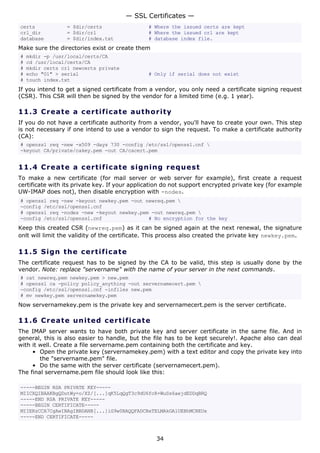 — SSL Certificates —
certs            = $dir/certs                  # Where the issued certs are kept
crl_dir          = $dir/crl                    # Where the issued crl are kept
database         = $dir/index.txt              # database index file.
Make sure the directories exist or create them
#   mkdir -p /usr/local/certs/CA
#   cd /usr/local/certs/CA
#   mkdir certs crl newcerts private
#   echo "01" > serial                         # Only if serial does not exist
#   touch index.txt
If you intend to get a signed certificate from a vendor, you only need a certificate signing request
(CSR). This CSR will then be signed by the vendor for a limited time (e.g. 1 year).

11.3 C r e a t e a c e rt ific a t e a u t h o r i t y
If you do not have a certificate authority from a vendor, you'll have to create your own. This step
is not necessary if one intend to use a vendor to sign the request. To make a certificate authority
(CA):
# openssl req -new -x509 -days 730 -config /etc/ssl/openssl.cnf 
-keyout CA/private/cakey.pem -out CA/cacert.pem


11.4 C r e a t e a c e rt ific a t e s ig n i n g r eq u es t
To make a new certificate (for mail server or web server for example), first create a request
certificate with its private key. If your application do not support encrypted private key (for example
UW-IMAP does not), then disable encryption with -nodes.
# openssl req -new -keyout newkey.pem -out newreq.pem 
-config /etc/ssl/openssl.cnf
# openssl req -nodes -new -keyout newkey.pem -out newreq.pem 
-config /etc/ssl/openssl.cnf                # No encryption for the key
Keep this created CSR (newreq.pem) as it can be signed again at the next renewal, the signature
onlt will limit the validity of the certificate. This process also created the private key newkey.pem.

11.5 S i gn t h e c e rt ific a t e
The certificate request has to be signed by the CA to be valid, this step is usually done by the
vendor. Note: replace "servername" with the name of your server in the next commands.
# cat newreq.pem newkey.pem > new.pem
# openssl ca -policy policy_anything -out servernamecert.pem 
-config /etc/ssl/openssl.cnf -infiles new.pem
# mv newkey.pem servernamekey.pem
Now servernamekey.pem is the private key and servernamecert.pem is the server certificate.

11.6 C r e a t e un it e d c e rt ific at e
The IMAP server wants to have both private key and server certificate in the same file. And in
general, this is also easier to handle, but the file has to be kept securely!. Apache also can deal
with it well. Create a file servername.pem containing both the certificate and key.
     • Open the private key (servernamekey.pem) with a text editor and copy the private key into
        the "servername.pem" file.
     • Do the same with the server certificate (servernamecert.pem).
The final servername.pem file should look like this:

-----BEGIN RSA PRIVATE KEY-----
MIICXQIBAAKBgQDutWy+o/XZ/[...]qK5LqQgT3c9dU6fcR+WuSs6aejdEDDqBRQ
-----END RSA PRIVATE KEY-----
-----BEGIN CERTIFICATE-----
MIIERzCCA7CgAwIBAgIBBDANB[...]iG9w0BAQQFADCBxTELMAkGA1UEBhMCREUx
-----END CERTIFICATE-----



                                                  34
 