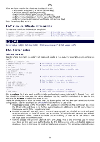 — CVS —
What we have now in the directory /usr/local/certs/:
       CA/private/cakey.pem (CA server private key)
       CA/cacert.pem (CA server public key)
       certs/servernamekey.pem (server private key)
       certs/servernamecert.pem (server signed certificate)
       certs/servername.pem (server certificate with private key)
Keep the private key secure!

11.7 V i e w c e rt i fic a t e inf o rm a t i o n
To view the certificate information simply do:
# openssl x509 -text -in servernamecert.pem         # View the certificate info
# openssl req -noout -text -in server.csr           # View the request info
# openssl s_client -connect cb.vu:443               # Check a web server certificate


12 CVS
Server setup (p35) | CVS test (p36) | SSH tunneling (p37) | CVS usage (p37)

12.1 S e r ve r s e t u p

Initiate the CVS
Decide where the main repository will rest and create a root cvs. For example /usr/local/cvs (as
root):
# mkdir -p /usr/local/cvs
# setenv CVSROOT /usr/local/cvs        # Set CVSROOT to the new location (local)
# cvs init                             # Creates all internal CVS config files
# cd /root
# cvs checkout CVSROOT                 # Checkout the config files to modify them
# cd CVSROOT
edit config ( fine as it is)
# cvs commit config
cat >> writers                         # Create a writers file (optionally also readers)
colin
^D                                     # Use [Control][D] to quit the edit
# cvs add writers                      # Add the file writers into the repository
# cvs edit checkoutlist
# cat >> checkoutlist
writers
^D                                     # Use [Control][D] to quit the edit
# cvs commit                           # Commit all the configuration changes
Add a readers file if you want to differentiate read and write permissions Note: Do not (ever) edit
files directly into the main cvs, but rather checkout the file, modify it and check it in. We did this
with the file writers to define the write access.
There are three popular ways to access the CVS at this point. The first two don't need any further
configuration. See the examples on CVSROOT below for how to use them:
      • Direct local access to the file system. The user(s) need sufficient file permission to access
         the CS directly and there is no further authentication in addition to the OS login. However
         this is only useful if the repository is local.
      • Remote access with ssh with the ext protocol. Any use with an ssh shell account and read/
         write permissions on the CVS server can access the CVS directly with ext over ssh without
         any additional tunnel. There is no server process running on the CVS for this to work. The
         ssh login does the authentication.
      • Remote access with pserver (default port: 2401/tcp). This is the preferred use for larger
         user base as the users are authenticated by the CVS pserver with a dedicated password
         database, there is therefore no need for local users accounts. This setup is explained below.




                                                 35
 