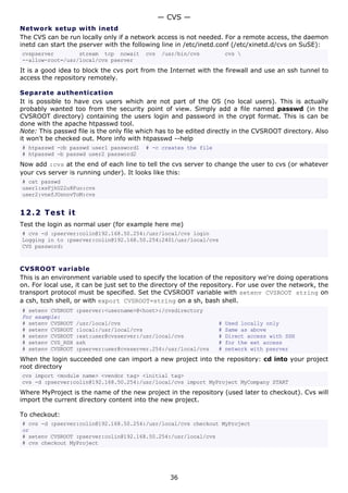 — CVS —
Network setup with inetd
The CVS can be run locally only if a network access is not needed. For a remote access, the daemon
inetd can start the pserver with the following line in /etc/inetd.conf (/etc/xinetd.d/cvs on SuSE):
cvspserver        stream tcp nowait       cvs   /usr/bin/cvs          cvs 
--allow-root=/usr/local/cvs pserver
It is a good idea to block the cvs port from the Internet with the firewall and use an ssh tunnel to
access the repository remotely.

Separate authentication
It is possible to have cvs users which are not part of the OS (no local users). This is actually
probably wanted too from the security point of view. Simply add a file named passwd (in the
CVSROOT directory) containing the users login and password in the crypt format. This is can be
done with the apache htpasswd tool.
Note: This passwd file is the only file which has to be edited directly in the CVSROOT directory. Also
it won't be checked out. More info with htpasswd --help
# htpasswd -cb passwd user1 password1     # -c creates the file
# htpasswd -b passwd user2 password2
Now add :cvs at the end of each line to tell the cvs server to change the user to cvs (or whatever
your cvs server is running under). It looks like this:
# cat passwd
user1:xsFjhU22u8Fuo:cvs
user2:vnefJOsnnvToM:cvs


12.2 T e s t i t
Test the login as normal user (for example here me)
# cvs -d :pserver:colin@192.168.50.254:/usr/local/cvs login
Logging in to :pserver:colin@192.168.50.254:2401/usr/local/cvs
CVS password:



CVSROOT variable
This is an environment variable used to specify the location of the repository we're doing operations
on. For local use, it can be just set to the directory of the repository. For use over the network, the
transport protocol must be specified. Set the CVSROOT variable with setenv CVSROOT string on
a csh, tcsh shell, or with export CVSROOT=string on a sh, bash shell.
# setenv CVSROOT   :pserver:<username>@<host>:/cvsdirectory
For example:
# setenv CVSROOT   /usr/local/cvs                                 #   Used locally only
# setenv CVSROOT   :local:/usr/local/cvs                          #   Same as above
# setenv CVSROOT   :ext:user@cvsserver:/usr/local/cvs             #   Direct access with SSH
# setenv CVS_RSH   ssh                                            #   for the ext access
# setenv CVSROOT   :pserver:user@cvsserver.254:/usr/local/cvs     #   network with pserver
When the login succeeded one can import a new project into the repository: cd into your project
root directory
cvs import <module name> <vendor tag> <initial tag>
cvs -d :pserver:colin@192.168.50.254:/usr/local/cvs import MyProject MyCompany START
Where MyProject is the name of the new project in the repository (used later to checkout). Cvs will
import the current directory content into the new project.

To checkout:
# cvs -d :pserver:colin@192.168.50.254:/usr/local/cvs checkout MyProject
or
# setenv CVSROOT :pserver:colin@192.168.50.254:/usr/local/cvs
# cvs checkout MyProject




                                                  36
 
