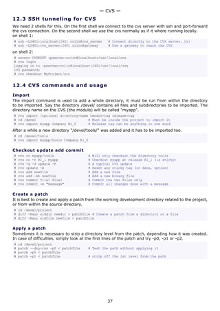 — CVS —
12.3 S S H t u n ne ling fo r C V S
We need 2 shells for this. On the first shell we connect to the cvs server with ssh and port-forward
the cvs connection. On the second shell we use the cvs normally as if it where running locally.
on shell 1:
# ssh -L2401:localhost:2401 colin@cvs_server      # Connect directly to the CVS server. Or:
# ssh -L2401:cvs_server:2401 colin@gateway        # Use a gateway to reach the CVS
on shell 2:
# setenv CVSROOT :pserver:colin@localhost:/usr/local/cvs
# cvs login
Logging in to :pserver:colin@localhost:2401/usr/local/cvs
CVS password:
# cvs checkout MyProject/src


12.4 C V S co m m a nd s a nd us a g e

Import
The import command is used to add a whole directory, it must be run from within the directory
to be imported. Say the directory /devel/ contains all files and subdirectories to be imported. The
directory name on the CVS (the module) will be called "myapp".
# cvs import [options] directory-name vendor-tag release-tag
# cd /devel                          # Must be inside the project to import it
# cvs import myapp Company R1_0      # Release tag can be anything in one word
After a while a new directory "/devel/tools/" was added and it has to be imported too.
# cd /devel/tools
# cvs import myapp/tools Company R1_0

Checkout update add commit
#   cvs   co myapp/tools               #   Will only checkout the directory tools
#   cvs   co -r R1_1 myapp             #   Checkout myapp at release R1_1 (is sticky)
#   cvs   -q -d update -P              #   A typical CVS update
#   cvs   update -A                    #   Reset any sticky tag (or date, option)
#   cvs   add newfile                  #   Add a new file
#   cvs   add -kb newfile              #   Add a new binary file
#   cvs   commit file1 file2           #   Commit the two files only
#   cvs   commit -m "message"          #   Commit all changes done with a message

Create a patch
It is best to create and apply a patch from the working development directory related to the project,
or from within the source directory.
# cd /devel/project
# diff -Naur olddir newdir > patchfile # Create a patch from a directory or a file
# diff -Naur oldfile newfile > patchfile

Apply a patch
Sometimes it is necessary to strip a directory level from the patch, depending how it was created.
In case of difficulties, simply look at the first lines of the patch and try -p0, -p1 or -p2.
#   cd /devel/project
#   patch --dry-run -p0 < patchfile    # Test the path without applying it
#   patch -p0 < patchfile
#   patch -p1 < patchfile              # strip off the 1st level from the path




                                                  37
 