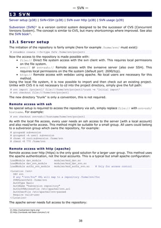 — SVN —

13 SVN
Server setup (p38) | SVN+SSH (p38) | SVN over http (p38) | SVN usage (p39)

Subversion (SVN)21 is a version control system designed to be the successor of CVS (Concurrent
Versions System). The concept is similar to CVS, but many shortcomings where improved. See also
the SVN book22.

13.1 S e r ve r s e t u p
The initiation of the repository is fairly simple (here for example /home/svn/ must exist):
# svnadmin create --fs-type fsfs /home/svn/project1
Now the access to the repository is made possible with:
     • file:// Direct file system access with the svn client with. This requires local permissions
       on the file system.
     • svn:// or svn+ssh:// Remote access with the svnserve server (also over SSH). This
       requires local permissions on the file system (default port: 2690/tcp).
     • http:// Remote access with webdav using apache. No local users are necessary for this
       method.
Using the local file system, it is now possible to import and then check out an existing project.
Unlike with CVS it is not necessary to cd into the project directory, simply give the full path:
# svn import /project1/ file:///home/svn/project1/trunk -m 'Initial import'
# svn checkout file:///home/svn/project1
The new directory "trunk" is only a convention, this is not required.

Remote access with ssh
No special setup is required to access the repository via ssh, simply replace file:// with svn+ssh/
hostname. For example:
# svn checkout svn+ssh://hostname/home/svn/project1
As with the local file access, every user needs an ssh access to the server (with a local account)
and also read/write access. This method might be suitable for a small group. All users could belong
to a subversion group which owns the repository, for example:
#   groupadd   subversion
#   groupmod   -A user1 subversion
#   chown -R   root:subversion /home/svn
#   chmod -R   770 /home/svn

Remote access with http (apache)
Remote access over http (https) is the only good solution for a larger user group. This method uses
the apache authentication, not the local accounts. This is a typical but small apache configuration:
LoadModule dav_module                    modules/mod_dav.so
LoadModule dav_svn_module                modules/mod_dav_svn.so
LoadModule authz_svn_module              modules/mod_authz_svn.so   # Only for access control
<Location /svn>
  DAV svn
  # any "/svn/foo" URL will map to a repository /home/svn/foo
  SVNParentPath /home/svn
  AuthType Basic
  AuthName "Subversion repository"
  AuthzSVNAccessFile /etc/apache2/svn.acl
  AuthUserFile /etc/apache2/svn-passwd
  Require valid-user
</Location>
The apache server needs full access to the repository:

21.http://subversion.tigris.org/
22.http://svnbook.red-bean.com/en/1.4/



                                                         38
 