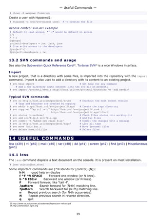 — Useful Commands —
# chown -R www:www /home/svn
Create a user with htpasswd2:
# htpasswd -c /etc/svn-passwd user1                   # -c creates the file

Access control svn.acl example
# Default it read access. "* =" would be default no access
[/]
* = r
[groups]
project1-developers = joe, jack, jane
# Give write access to the developers
[project1:]
@project1-developers = rw


13.2 S V N co m m a nd s a nd us a g e
See also the Subversion Quick Reference Card23. Tortoise SVN24 is a nice Windows interface.

Import
A new project, that is a directory with some files, is imported into the repository with the import
command. Import is also used to add a directory with its content to an existing project.
# svn help import                                # Get help for any command
    # Add a new directory (with content) into the src dir on project1
# svn import /project1/newdir http://host.url/svn/project1/trunk/src -m 'add newdir'

Typical SVN commands
# svn     co http://host.url/svn/project1/trunk      # Checkout the most recent version
    #     Tags and branches are created by copying
# svn     mkdir http://host.url/svn/project1/tags/   # Create the tags directory
# svn     copy -m "Tag rc1 rel." http://host.url/svn/project1/trunk 
                                 http://host.url/svn/project1/tags/1.0rc1
#   svn   status [--verbose]                         # Check files status into working dir
#   svn   add src/file.h src/file.cpp                # Add two files
#   svn   commit -m 'Added new class file'           # Commit the changes with a message
#   svn   ls http://host.url/svn/project1/tags/      # List all tags
#   svn   move foo.c bar.c                           # Move (rename) files
#   svn   delete some_old_file                       # Delete files


14 USEFUL COMMANDS
less (p39) | vi (p40) | mail (p40) | tar (p40) | dd (p41) | screen (p42) | find (p43) | Miscellaneous
(p43)

14.1 l e s s
The less command displays a text document on the console. It is present on most installation.
# less unixtoolbox.xhtml
Some important commands are (^N stands for [control]-[N]):
      hH      good help on display
      f ^F ^V SPACE       Forward one window (or N lines).
      b ^B ESC-v       Backward one window (or N lines).
      F     Forward forever; like "tail -f".
      /pattern     Search forward for (N-th) matching line.
      ?pattern     Search backward for (N-th) matching line.
      n     Repeat previous search (for N-th occurrence).
      N     Repeat previous search in reverse direction.
      q     quit
23.http://www.cs.put.poznan.pl/csobaniec/Papers/svn-refcard.pdf
24.http://tortoisesvn.tigris.org



                                                                  39
 