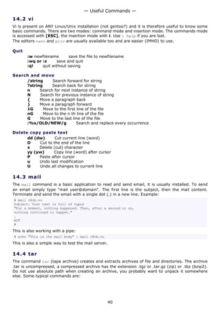 — Useful Commands —
14.2 v i
Vi is present on ANY Linux/Unix installation (not gentoo?) and it is therefore useful to know some
basic commands. There are two modes: command mode and insertion mode. The commands mode
is accessed with [ESC], the insertion mode with i. Use : help if you are lost.
The editors nano and pico are usually available too and are easier (IMHO) to use.

Quit
       :w newfilename      save the file to newfilename
       :wq or :x     save and quit
       :q!    quit without saving

Search and move
     /string     Search forward for string
     ?string     Search back for string
     n     Search for next instance of string
     N     Search for previous instance of string
     {     Move a paragraph back
     }     Move a paragraph forward
     1G      Move to the first line of the file
     nG      Move to the n th line of the file
     G     Move to the last line of the file
     :%s/OLD/NEW/g             Search and replace every occurrence

Delete copy paste text
      dd (dw)      Cut current line (word)
      D    Cut to the end of the line
      x    Delete (cut) character
      yy (yw)     Copy line (word) after cursor
      P    Paste after cursor
      u    Undo last modification
      U    Undo all changes to current line

14.3 m a i l
The mail command is a basic application to read and send email, it is usually installed. To send
an email simply type "mail user@domain". The first line is the subject, then the mail content.
Terminate and send the email with a single dot (.) in a new line. Example:
# mail c@cb.vu
Subject: Your text is full of typos
"For a moment, nothing happened. Then, after a second or so,
nothing continued to happen."
.
EOT
#
This is also working with a pipe:
# echo "This is the mail body" | mail c@cb.vu
This is also a simple way to test the mail server.

14.4 t a r
The command tar (tape archive) creates and extracts archives of file and directories. The archive
.tar is uncompressed, a compressed archive has the extension .tgz or .tar.gz (zip) or .tbz (bzip2).
Do not use absolute path when creating an archive, you probably want to unpack it somewhere
else. Some typical commands are:




                                                 40
 