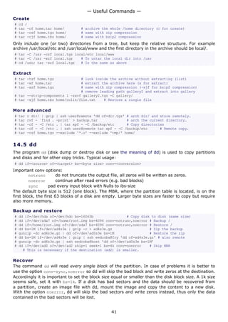 — Useful Commands —
Create
#   cd /
#   tar -cf home.tar home/           # archive the whole /home directory (c for create)
#   tar -czf home.tgz home/          # same with zip compression
#   tar -cjf home.tbz home/          # same with bzip2 compression
Only include one (or two) directories from a tree, but keep the relative structure. For example
archive /usr/local/etc and /usr/local/www and the first directory in the archive should be local/.
# tar -C /usr -czf local.tgz local/etc local/www
# tar -C /usr -xzf local.tgz    # To untar the local dir into /usr
# cd /usr; tar -xzf local.tgz   # Is the same as above

Extract
# tar -tzf home.tgz             # look inside the archive without extracting (list)
# tar -xf home.tar              # extract the archive here (x for extract)
# tar -xzf home.tgz             # same with zip compression (-xjf for bzip2 compression)
                                # remove leading path gallery2 and extract into gallery
# tar --strip-components 1 -zxvf gallery2.tgz -C gallery/
# tar -xjf home.tbz home/colin/file.txt    # Restore a single file

More advanced
#   tar   c dir/ | gzip   | ssh user@remote 'dd of=dir.tgz' # arch dir/ and store remotely.
#   tar   cvf - `find .   -print` > backup.tar              # arch the current directory.
#   tar   -cf - -C /etc   . | tar xpf - -C /backup/etc      # Copy directories
#   tar   -cf - -C /etc   . | ssh user@remote tar xpf - -C /backup/etc      # Remote copy.
#   tar   -czf home.tgz   --exclude '*.o' --exclude 'tmp/' home/


14.5 d d
The program dd (disk dump or destroy disk or see the meaning of dd) is used to copy partitions
and disks and for other copy tricks. Typical usage:
# dd if=<source> of=<target> bs=<byte size> conv=<conversion>
Important conv options:
         notrunc        do not truncate the output file, all zeros will be written as zeros.
         noerror        continue after read errors (e.g. bad blocks)
         sync       pad every input block with Nulls to ibs-size
The default byte size is 512 (one block). The MBR, where the partition table is located, is on the
first block, the first 63 blocks of a disk are empty. Larger byte sizes are faster to copy but require
also more memory.

Backup and restore
#   dd if=/dev/hda of=/dev/hdc bs=16065b                # Copy disk to disk (same size)
#   dd if=/dev/sda7 of=/home/root.img bs=4096 conv=notrunc,noerror # Backup /
#   dd if=/home/root.img of=/dev/sda7 bs=4096 conv=notrunc,noerror # Restore /
#   dd bs=1M if=/dev/ad4s3e | gzip -c > ad4s3e.gz                  # Zip the backup
#   gunzip -dc ad4s3e.gz | dd of=/dev/ad0s3e bs=1M                 # Restore the zip
#   dd bs=1M if=/dev/ad4s3e | gzip | ssh eedcoba@fry 'dd of=ad4s3e.gz' # also remote
#   gunzip -dc ad4s3e.gz | ssh eedcoba@host 'dd of=/dev/ad0s3e bs=1M'
#   dd if=/dev/ad0 of=/dev/ad2 skip=1 seek=1 bs=4k conv=noerror    # Skip MBR
      # This is necessary if the destination (ad2) is smaller.

Recover
The command dd will read every single block of the partition. In case of problems it is better to
use the option conv=sync,noerror so dd will skip the bad block and write zeros at the destination.
Accordingly it is important to set the block size equal or smaller than the disk block size. A 1k size
seems safe, set it with bs=1k. If a disk has bad sectors and the data should be recovered from
a partition, create an image file with dd, mount the image and copy the content to a new disk.
With the option noerror, dd will skip the bad sectors and write zeros instead, thus only the data
contained in the bad sectors will be lost.


                                                    41
 