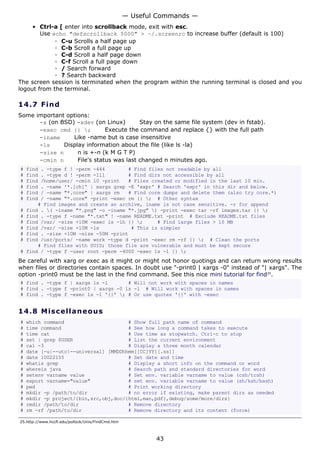 — Useful Commands —
     • Ctrl-a [ enter into scrollback mode, exit with esc.
        Use echo "defscrollback 5000" > ~/.screenrc to increase buffer (default is 100)
             ◦ C-u Scrolls a half page up
             ◦ C-b Scroll a full page up
             ◦ C-d Scroll a half page down
             ◦ C-f Scroll a full page down
             ◦ / Search forward
             ◦ ? Search backward
The screen session is terminated when the program within the running terminal is closed and you
logout from the terminal.

14.7 F i n d
Some important options:
      -x (on BSD) -xdev (on Linux)        Stay on the same file system (dev in fstab).
      -exec cmd {} ;         Execute the command and replace {} with the full path
      -iname     Like -name but is case insensitive
      -ls     Display information about the file (like ls -la)
      -size n      n is +-n (k M G T P)
      -cmin n      File's status was last changed n minutes ago.
#   find . -type f ! -perm -444        # Find files not readable by all
#   find . -type d ! -perm -111        # Find dirs not accessible by all
#   find /home/user/ -cmin 10 -print   # Files created or modified in the last 10 min.
#   find . -name '*.[ch]' | xargs grep -E 'expr' # Search 'expr' in this dir and below.
#   find / -name "*.core" | xargs rm   # Find core dumps and delete them (also try core.*)
#   find / -name "*.core" -print -exec rm {} ; # Other syntax
        # Find images and create an archive, iname is not case sensitive. -r for append
#   find . ( -iname "*.png" -o -iname "*.jpg" ) -print -exec tar -rf images.tar {} ;
#   find . -type f -name "*.txt" ! -name README.txt -print # Exclude README.txt files
#   find /var/ -size +10M -exec ls -lh {} ;     # Find large files > 10 MB
#   find /var/ -size +10M -ls           # This is simpler
#   find . -size +10M -size -50M -print
#   find /usr/ports/ -name work -type d -print -exec rm -rf {} ; # Clean the ports
        # Find files with SUID; those file are vulnerable and must be kept secure
#   find / -type f -user root -perm -4000 -exec ls -l {} ;
Be careful with xarg or exec as it might or might not honor quotings and can return wrong results
when files or directories contain spaces. In doubt use "-print0 | xargs -0" instead of "| xargs". The
option -print0 must be the last in the find command. See this nice mini tutorial for find25.
# find . -type f | xargs ls -l       # Will not work with spaces in names
# find . -type f -print0 | xargs -0 ls -l # Will work with spaces in names
# find . -type f -exec ls -l '{}' ; # Or use quotes '{}' with -exec


14.8 M i s ce l la ne o us
#   which command                      # Show full path name of command
#   time command                       # See how long a command takes to execute
#   time cat                           # Use time as stopwatch. Ctrl-c to stop
#   set | grep $USER                   # List the current environment
#   cal -3                             # Display a three month calendar
#   date [-u|--utc|--universal] [MMDDhhmm[[CC]YY][.ss]]
#   date 10022155                      # Set date and time
#   whatis grep                        # Display a short info on the command or word
#   whereis java                       # Search path and standard directories for word
#   setenv varname value               # Set env. variable varname to value (csh/tcsh)
#   export varname="value"             # set env. variable varname to value (sh/ksh/bash)
#   pwd                                # Print working directory
#   mkdir -p /path/to/dir              # no error if existing, make parent dirs as needed
#   mkdir -p project/{bin,src,obj,doc/{html,man,pdf},debug/some/more/dirs}
#   rmdir /path/to/dir                 # Remove directory
#   rm -rf /path/to/dir                # Remove directory and its content (force)

25.http://www.hccfl.edu/pollock/Unix/FindCmd.htm



                                                           43
 