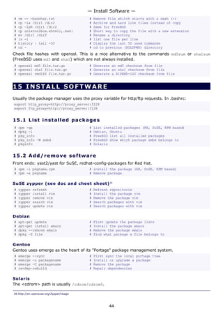 — Install Software —
#   rm -- -badchar.txt                   #   Remove file whitch starts with a dash (-)
#   cp -la /dir1 /dir2                   #   Archive and hard link files instead of copy
#   cp -lpR /dir1 /dir2                  #   Same for FreeBSD
#   cp unixtoolbox.xhtml{,.bak}          #   Short way to copy the file with a new extension
#   mv /dir1 /dir2                       #   Rename a directory
#   ls -1                                #   list one file per line
#   history | tail -50                   #   Display the last 50 used commands
#   cd -                                 #   cd to previous ($OLDPWD) directory
Check file hashes with openssl. This is a nice alternative to the commands md5sum or sha1sum
(FreeBSD uses md5 and sha1) which are not always installed.
# openssl md5 file.tar.gz                # Generate an md5 checksum from file
# openssl sha1 file.tar.gz               # Generate an sha1 checksum from file
# openssl rmd160 file.tar.gz             # Generate a RIPEMD-160 checksum from file


15 INSTALL SOFTWARE
Usually the package manager uses the proxy variable for http/ftp requests. In .bashrc:
export http_proxy=http://proxy_server:3128
export ftp_proxy=http://proxy_server:3128


15.1 L i s t i ns t a l le d p a c k a g e s
#   rpm -qa                              #   List installed packages (RH, SuSE, RPM based)
#   dpkg -l                              #   Debian, Ubuntu
#   pkg_info                             #   FreeBSD list all installed packages
#   pkg_info -W smbd                     #   FreeBSD show which package smbd belongs to
#   pkginfo                              #   Solaris


15.2 A d d/ r e m o v e s o ft w a re
Front ends: yast2/yast for SuSE, redhat-config-packages for Red Hat.
# rpm -i pkgname.rpm                     # install the package (RH, SuSE, RPM based)
# rpm -e pkgname                         # Remove package

SuSE zypper (see doc and cheet sheet) 26
#   zypper   refresh                     #   Refresh repositorie
#   zypper   install vim                 #   Install the package vim
#   zypper   remove vim                  #   Remove the package vim
#   zypper   search vim                  #   Search packages with vim
#   zypper   update vim                  #   Search packages with vim

Debian
#   apt-get update                       #   First update the package lists
#   apt-get install emacs                #   Install the package emacs
#   dpkg --remove emacs                  #   Remove the package emacs
#   dpkg -S file                         #   find what package a file belongs to

Gentoo
Gentoo uses emerge as the heart of its "Portage" package management system.
#   emerge --sync                        #   First sync the local portage tree
#   emerge -u packagename                #   Install or upgrade a package
#   emerge -C packagename                #   Remove the package
#   revdep-rebuild                       #   Repair dependencies

Solaris
The <cdrom> path is usually /cdrom/cdrom0.

26.http://en.opensuse.org/Zypper/Usage



                                                    44
 