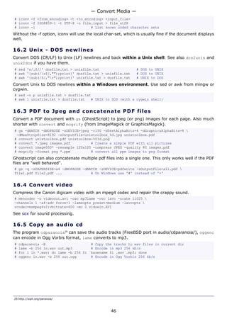 — Convert Media —
# iconv -f <from_encoding> -t <to_encoding> <input_file>
# iconv -f ISO8859-1 -t UTF-8 -o file.input > file_utf8
# iconv -l                           # List known coded character sets
Without the -f option, iconv will use the local char-set, which is usually fine if the document displays
well.

16.2 U n i x - D O S ne w line s
Convert DOS (CR/LF) to Unix (LF) newlines and back within a Unix shell. See also dos2unix and
unix2dos if you have them.
# sed 's/.$//' dosfile.txt > unixfile.txt                      # DOS to UNIX
# awk '{sub(/r$/,"");print}' dosfile.txt > unixfile.txt       # DOS to UNIX
# awk '{sub(/$/,"r");print}' unixfile.txt > dosfile.txt       # UNIX to DOS
Convert Unix to DOS newlines within a Windows environment. Use sed or awk from mingw or
cygwin.
# sed -n p unixfile.txt > dosfile.txt
# awk 1 unixfile.txt > dosfile.txt   # UNIX to DOS (with a cygwin shell)


16.3 P D F t o J p e g a nd c o n c at e n a t e P D F f i l e s
Convert a PDF document with gs (GhostScript) to jpeg (or png) images for each page. Also much
shorter with convert and mogrify (from ImageMagick or GraphicsMagick).
# gs -dBATCH -dNOPAUSE -sDEVICE=jpeg -r150 -dTextAlphaBits=4 -dGraphicsAlphaBits=4 
 -dMaxStripSize=8192 -sOutputFile=unixtoolbox_%d.jpg unixtoolbox.pdf
# convert unixtoolbox.pdf unixtoolbox-%03d.png
# convert *.jpeg images.pdf          # Create a simple PDF with all pictures
# convert image000* -resample 120x120 -compress JPEG -quality 80 images.pdf
# mogrify -format png *.ppm          # convert all ppm images to png format
Ghostscript can also concatenate multiple pdf files into a single one. This only works well if the PDF
files are "well behaved".
# gs -q -sPAPERSIZE=a4 -dNOPAUSE -dBATCH -sDEVICE=pdfwrite -sOutputFile=all.pdf 
file1.pdf file2.pdf ...              # On Windows use '#' instead of '='


16.4 C o n ve r t v id e o
Compress the Canon digicam video with an mpeg4 codec and repair the crappy sound.
# mencoder -o videoout.avi -oac mp3lame -ovc lavc -srate 11025 
-channels 1 -af-adv force=1 -lameopts preset=medium -lavcopts 
vcodec=msmpeg4v2:vbitrate=600 -mc 0 vidoein.AVI
See sox for sound processing.

16.5 C o p y a n a ud i o c d
The program cdparanoia29 can save the audio tracks (FreeBSD port in audio/cdparanoia/), oggenc
can encode in Ogg Vorbis format, lame converts to mp3.
#   cdparanoia -B                      # Copy the tracks to wav files in current dir
#   lame -b 256 in.wav out.mp3         # Encode in mp3 256 kb/s
#   for i in *.wav; do lame -b 256 $i `basename $i .wav`.mp3; done
#   oggenc in.wav -b 256 out.ogg       # Encode in Ogg Vorbis 256 kb/s




29.http://xiph.org/paranoia/



                                                  46
 