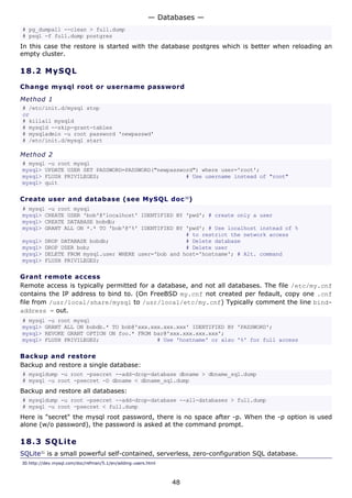 — Databases —
# pg_dumpall --clean > full.dump
# psql -f full.dump postgres
In this case the restore is started with the database postgres which is better when reloading an
empty cluster.

18.2 M y S Q L

Change mysql root or username password
Method 1
# /etc/init.d/mysql stop
or
# killall mysqld
# mysqld --skip-grant-tables
# mysqladmin -u root password 'newpasswd'
# /etc/init.d/mysql start

Method 2
# mysql -u root mysql
mysql> UPDATE USER SET PASSWORD=PASSWORD("newpassword") where user='root';
mysql> FLUSH PRIVILEGES;                           # Use username instead of "root"
mysql> quit

Create user and database (see MySQL doc 30)
# mysql -u root mysql
mysql> CREATE USER 'bob'@'localhost' IDENTIFIED BY 'pwd'; # create only a user
mysql> CREATE DATABASE bobdb;
mysql> GRANT ALL ON *.* TO 'bob'@'%' IDENTIFIED BY 'pwd'; # Use localhost instead of %
                                                   # to restrict the network access
mysql> DROP DATABASE bobdb;                        # Delete database
mysql> DROP USER bob;                              # Delete user
mysql> DELETE FROM mysql.user WHERE user='bob and host='hostname'; # Alt. command
mysql> FLUSH PRIVILEGES;

Grant remote access
Remote access is typically permitted for a database, and not all databases. The file /etc/my.cnf
contains the IP address to bind to. (On FreeBSD my.cnf not created per fedault, copy one .cnf
file from /usr/local/share/mysql to /usr/local/etc/my.cnf) Typically comment the line bind-
address = out.
# mysql -u root mysql
mysql> GRANT ALL ON bobdb.* TO bob@'xxx.xxx.xxx.xxx' IDENTIFIED BY 'PASSWORD';
mysql> REVOKE GRANT OPTION ON foo.* FROM bar@'xxx.xxx.xxx.xxx';
mysql> FLUSH PRIVILEGES;                  # Use 'hostname' or also '%' for full access

Backup and restore
Backup and restore a single database:
# mysqldump -u root -psecret --add-drop-database dbname > dbname_sql.dump
# mysql -u root -psecret -D dbname < dbname_sql.dump
Backup and restore all databases:
# mysqldump -u root -psecret --add-drop-database --all-databases > full.dump
# mysql -u root -psecret < full.dump
Here is "secret" the mysql root password, there is no space after -p. When the -p option is used
alone (w/o password), the password is asked at the command prompt.

18.3 S QL i t e
SQLite31 is a small powerful self-contained, serverless, zero-configuration SQL database.
30.http://dev.mysql.com/doc/refman/5.1/en/adding-users.html



                                                              48
 