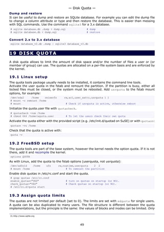 — Disk Quota —
Dump and restore
It can be useful to dump and restore an SQLite database. For example you can edit the dump file
to change a column attribute or type and then restore the database. This is easier than messing
with SQL commands. Use the command sqlite3 for a 3.x database.
# sqlite database.db .dump > dump.sql                  # dump
# sqlite database.db < dump.sql                        # restore

Convert 2.x to 3.x database
sqlite database_v2.db .dump | sqlite3 database_v3.db


19 DISK QUOTA
A disk quota allows to limit the amount of disk space and/or the number of files a user or (or
member of group) can use. The quotas are allocated on a per-file system basis and are enforced by
the kernel.

19.1 L i n u x s e t u p
The quota tools package usually needs to be installed, it contains the command line tools.
Activate the user quota in the fstab and remount the partition. If the partition is busy, either all
locked files must be closed, or the system must be rebooted. Add usrquota to the fstab mount
options, for example:
/dev/sda2     /home    reiserfs        rw,acl,user_xattr,usrquota 1 1
# mount -o remount /home
# mount                                 # Check if usrquota is active, otherwise reboot
Initialize the quota.user file with quotacheck.
# quotacheck -vum /home
# chmod 644 /home/aquota.user           # To let the users check their own quota
Activate the quota either with the provided script (e.g. /etc/init.d/quotad on SuSE) or with quotaon:
quotaon -vu /home
Check that the quota is active with:
quota -v


19.2 F r e e BS D s e t u p
The quota tools are part of the base system, however the kernel needs the option quota. If it is not
there, add it and recompile the kernel.
options QUOTA
As with Linux, add the quota to the fstab options (userquota, not usrquota):
/dev/ad0s1d           /home   ufs   rw,noatime,userquota    2 2
# mount /home                            # To remount the partition
Enable disk quotas in /etc/rc.conf and start the quota.
# grep quotas /etc/rc.conf
enable_quotas="YES"                     # turn on quotas on startup (or NO).
check_quotas="YES"                      # Check quotas on startup (or NO).
# /etc/rc.d/quota start


19.3 A s s i gn q uo t a lim it s
The quotas are not limited per default (set to 0). The limits are set with edquota for single users.
A quota can be also duplicated to many users. The file structure is different between the quota
implementations, but the principle is the same: the values of blocks and inodes can be limited. Only

31.http://www.sqlite.org



                                                  49
 