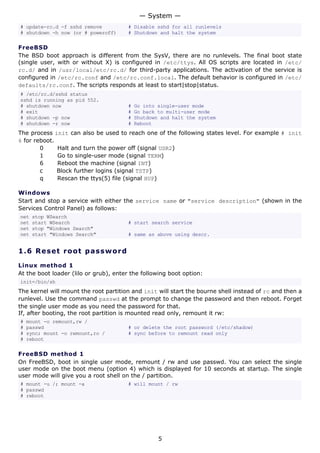 — System —
# update-rc.d -f sshd remove           # Disable sshd for all runlevels
# shutdown -h now (or # poweroff)      # Shutdown and halt the system

FreeBSD
The BSD boot approach is different from the SysV, there are no runlevels. The final boot state
(single user, with or without X) is configured in /etc/ttys. All OS scripts are located in /etc/
rc.d/ and in /usr/local/etc/rc.d/ for third-party applications. The activation of the service is
configured in /etc/rc.conf and /etc/rc.conf.local. The default behavior is configured in /etc/
defaults/rc.conf. The scripts responds at least to start|stop|status.
# /etc/rc.d/sshd status
sshd is running as pid 552.
# shutdown now                         #   Go into single-user mode
# exit                                 #   Go back to multi-user mode
# shutdown -p now                      #   Shutdown and halt the system
# shutdown -r now                      #   Reboot
The process init can also be used to reach one of the following states level. For example # init
6 for reboot.
        0     Halt and turn the power off (signal USR2)
        1     Go to single-user mode (signal TERM)
        6     Reboot the machine (signal INT)
        c     Block further logins (signal TSTP)
        q     Rescan the ttys(5) file (signal HUP)

Windows
Start and stop a service with either the service name or "service description" (shown in the
Services Control Panel) as follows:
net   stop WSearch
net   start WSearch                    # start search service
net   stop "Windows Search"
net   start "Windows Search"           # same as above using descr.


1.6 R e s e t r o o t p a s s w o rd

Linux method 1
At the boot loader (lilo or grub), enter the following boot option:
init=/bin/sh
The kernel will mount the root partition and init will start the bourne shell instead of rc and then a
runlevel. Use the command passwd at the prompt to change the password and then reboot. Forget
the single user mode as you need the password for that.
If, after booting, the root partition is mounted read only, remount it rw:
#   mount -o remount,rw /
#   passwd                             # or delete the root password (/etc/shadow)
#   sync; mount -o remount,ro /        # sync before to remount read only
#   reboot

FreeBSD method 1
On FreeBSD, boot in single user mode, remount / rw and use passwd. You can select the single
user mode on the boot menu (option 4) which is displayed for 10 seconds at startup. The single
user mode will give you a root shell on the / partition.
# mount -u /; mount -a                 # will mount / rw
# passwd
# reboot




                                                   5
 