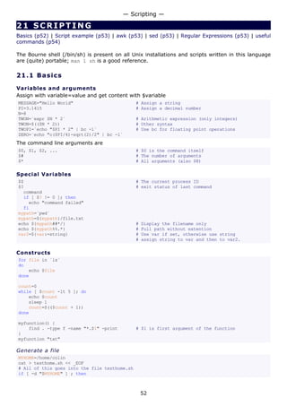 — Scripting —

21 SCRIPTING
Basics (p52) | Script example (p53) | awk (p53) | sed (p53) | Regular Expressions (p53) | useful
commands (p54)

The Bourne shell (/bin/sh) is present on all Unix installations and scripts written in this language
are (quite) portable; man 1 sh is a good reference.

21.1 Ba s i cs

Variables and arguments
Assign with variable=value and get content with $variable
MESSAGE="Hello World"                          # Assign a string
PI=3.1415                                      # Assign a decimal number
N=8
TWON=`expr $N * 2`                             # Arithmetic expression (only integers)
TWON=$(($N * 2))                               # Other syntax
TWOPI=`echo "$PI * 2" | bc -l`                 # Use bc for floating point operations
ZERO=`echo "c($PI/4)-sqrt(2)/2" | bc -l`
The command line arguments are
$0, $1, $2, ...                                # $0 is the command itself
$#                                             # The number of arguments
$*                                             # All arguments (also $@)

Special Variables
$$                                             # The current process ID
$?                                             # exit status of last command
  command
  if [ $? != 0 ]; then
    echo "command failed"
  fi
mypath=`pwd`
mypath=${mypath}/file.txt
echo ${mypath##*/}                             #   Display the filename only
echo ${mypath%%.*}                             #   Full path without extention
var2=${var:=string}                            #   Use var if set, otherwise use string
                                               #   assign string to var and then to var2.

Constructs
for file in `ls`
do
    echo $file
done

count=0
while [ $count -lt 5 ]; do
    echo $count
    sleep 1
    count=$(($count + 1))
done

myfunction() {
    find . -type f -name "*.$1" -print         # $1 is first argument of the function
}
myfunction "txt"

Generate a file
MYHOME=/home/colin
cat > testhome.sh << _EOF
# All of this goes into the file testhome.sh
if [ -d "$MYHOME" ] ; then



                                                   52
 