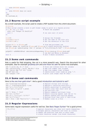 — Scripting —
    echo $MYHOME exists
else
    echo $MYHOME does not exist
fi
_EOF
sh testhome.sh


21.2 Bo u r n e s c ri p t e x a mp l e
As a small example, the script used to create a PDF booklet from this xhtml document:
#!/bin/sh
# This script creates a book in pdf format ready to print on a duplex printer
if [ $# -ne 1 ]; then                        # Check the argument
  echo 1>&2 "Usage: $0 HtmlFile"
  exit 1                                     # non zero exit if error
fi

file=$1                                                         # Assign the filename
fname=${file%.*}                                                # Get the name of the file only
fext=${file#*.}                                                 # Get the extension of the file

prince $file -o $fname.pdf                   # from www.princexml.com
pdftops -paper A4 -noshrink $fname.pdf $fname.ps # create postscript booklet
cat $fname.ps |psbook|psnup -Pa4 -2 |pstops -b "2:0,1U(21cm,29.7cm)" > $fname.book.ps

ps2pdf13 -sPAPERSIZE=a4 -sAutoRotatePages=None $fname.book.ps $fname.book.pdf
                                             # use #a4 and #None on Windows!
exit 0                                       # exit 0 means successful


21.3 S o m e aw k c o mma n d s
Awk is useful for field stripping, like cut in a more powerful way. Search this document for other
examples. See for example gnulamp.com and one-liners for awk for some nice examples.
awk   '{ print $2, $1 }' file                                   #   Print and inverse first two columns
awk   '{printf("%5d : %sn", NR,$0)}' file                      #   Add line number left aligned
awk   '{print FNR "t" $0}' files                               #   Add line number right aligned
awk   NF test.txt                                               #   remove blank lines (same as grep '.')
awk   'length > 80'                                             #   print line longer than 80 char)


21.4 S o m e s e d c o mma n d s
Here is the one liner gold mine32. And a good introduction and tutorial to sed33.
sed   's/string1/string2/g'                                     #   Replace string1 with string2
sed   -i 's/wroong/wrong/g' *.txt                               #   Replace a recurring word with g
sed   's/(.*)1/12/g'                                         #   Modify anystring1 to anystring2
sed   '/<p>/,/</p>/d' t.xhtml                                  #   Delete lines that start with <p>
                                                                #   and end with </p>
sed   '/ *#/d; /^ *$/d'                                         #   Remove comments and blank lines
sed   's/[ t]*$//'                                             #   Remove trailing spaces (use tab as t)
sed   's/^[ t]*//;s/[ t]*$//'                                 #   Remove leading and trailing spaces
sed   's/[^*]/[&]/'                                             #   Enclose first char with [] top->[t]op
sed   = file | sed 'N;s/n/t/' > file.num                      #   Number lines on a file


21.5 R e g u l a r E x p re s s io ns
Some basic regular expression useful for sed too. See Basic Regex Syntax34 for a good primer.
[^$.|?*+()                                           #    special characters any other will match themselves
                                                     #    escapes special characters and treat as literal
*                                                     #    repeat the previous item zero or more times
.                                                     #    single character except line break characters

32.http://student.northpark.edu/pemente/sed/sed1line.txt
33.http://www.grymoire.com/Unix/Sed.html
34.http://www.regular-expressions.info/reference.html



                                                                    53
 