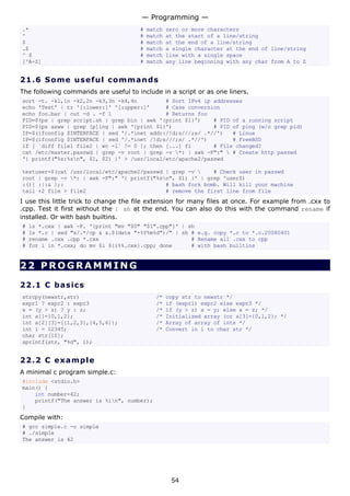 — Programming —
.*                                     #   match   zero or more characters
^                                      #   match   at the start of a line/string
$                                      #   match   at the end of a line/string
.$                                     #   match   a single character at the end of line/string
^ $                                    #   match   line with a single space
[^A-Z]                                 #   match   any line beginning with any char from A to Z


21.6 S o m e u s e ful c o mma n d s
The following commands are useful to include in a script or as one liners.
sort -t. -k1,1n -k2,2n -k3,3n -k4,4n         # Sort IPv4 ip addresses
echo 'Test' | tr '[:lower:]' '[:upper:]'     # Case conversion
echo foo.bar | cut -d . -f 1                 # Returns foo
PID=$(ps | grep script.sh | grep bin | awk '{print $1}')    # PID of a running script
PID=$(ps axww | grep [p]ing | awk '{print $1}')             # PID of ping (w/o grep pid)
IP=$(ifconfig $INTERFACE | sed '/.*inet addr:/!d;s///;s/ .*//')   # Linux
IP=$(ifconfig $INTERFACE | sed '/.*inet /!d;s///;s/ .*//')        # FreeBSD
if [ `diff file1 file2 | wc -l` != 0 ]; then [...] fi       # File changed?
cat /etc/master.passwd | grep -v root | grep -v *: | awk -F":"  # Create http passwd
'{ printf("%s:%sn", $1, $2) }' > /usr/local/etc/apache2/passwd

testuser=$(cat /usr/local/etc/apache2/passwd | grep -v     # Check user in passwd
root | grep -v *: | awk -F":" '{ printf("%sn", $1) }' | grep ^user$)
:(){ :|:& };:                                # bash fork bomb. Will kill your machine
tail +2 file > file2                         # remove the first line from file
I use this little trick to change the file extension for many files at once. For example from .cxx to
.cpp. Test it first without the | sh at the end. You can also do this with the command rename if
installed. Or with bash builtins.
#   ls *.cxx | awk -F. '{print "mv "$0" "$1".cpp"}' | sh
#   ls *.c | sed "s/.*/cp & &.$(date "+%Y%m%d")/" | sh # e.g. copy *.c to *.c.20080401
#   rename .cxx .cpp *.cxx                             # Rename all .cxx to cpp
#   for i in *.cxx; do mv $i ${i%%.cxx}.cpp; done      # with bash builtins


22 PROGRAMMING

22.1 C ba s i c s
strcpy(newstr,str)                           /*    copy str to newstr */
expr1 ? expr2 : expr3                        /*    if (expr1) expr2 else expr3 */
x = (y > z) ? y : z;                         /*    if (y > z) x = y; else x = z; */
int a[]={0,1,2};                             /*    Initialized array (or a[3]={0,1,2}; */
int a[2][3]={{1,2,3},{4,5,6}};               /*    Array of array of ints */
int i = 12345;                               /*    Convert in i to char str */
char str[10];
sprintf(str, "%d", i);


22.2 C e x a m p l e
A minimal c program simple.c:
#include <stdio.h>
main() {
    int number=42;
    printf("The answer is %in", number);
}
Compile with:
# gcc simple.c -o simple
# ./simple
The answer is 42




                                                    54
 