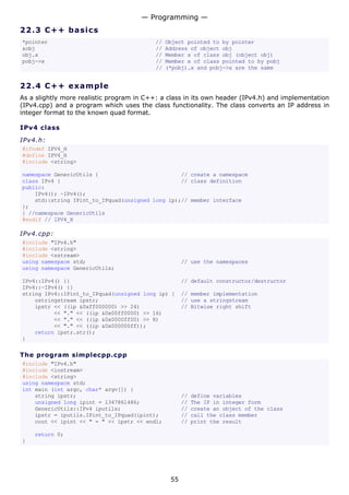— Programming —
22.3 C + + ba s ic s
*pointer                                   //   Object pointed to by pointer
&obj                                       //   Address of object obj
obj.x                                      //   Member x of class obj (object obj)
pobj->x                                    //   Member x of class pointed to by pobj
                                           //   (*pobj).x and pobj->x are the same


22.4 C + + e x a m p le
As a slightly more realistic program in C++: a class in its own header (IPv4.h) and implementation
(IPv4.cpp) and a program which uses the class functionality. The class converts an IP address in
integer format to the known quad format.

IPv4 class
IPv4.h:
#ifndef IPV4_H
#define IPV4_H
#include <string>

namespace GenericUtils {                          // create a namespace
class IPv4 {                                      // class definition
public:
    IPv4(); ~IPv4();
    std::string IPint_to_IPquad(unsigned long ip);// member interface
};
} //namespace GenericUtils
#endif // IPV4_H

IPv4.cpp:
#include "IPv4.h"
#include <string>
#include <sstream>
using namespace std;                                  // use the namespaces
using namespace GenericUtils;

IPv4::IPv4() {}                                       // default constructor/destructor
IPv4::~IPv4() {}
string IPv4::IPint_to_IPquad(unsigned long ip) {      // member implementation
    ostringstream ipstr;                              // use a stringstream
    ipstr << ((ip &0xff000000) >> 24)                 // Bitwise right shift
          << "." << ((ip &0x00ff0000) >> 16)
          << "." << ((ip &0x0000ff00) >> 8)
          << "." << ((ip &0x000000ff));
    return ipstr.str();
}

The program simplecpp.cpp
#include "IPv4.h"
#include <iostream>
#include <string>
using namespace std;
int main (int argc, char* argv[]) {
    string ipstr;                                     //   define variables
    unsigned long ipint = 1347861486;                 //   The IP in integer form
    GenericUtils::IPv4 iputils;                       //   create an object of the class
    ipstr = iputils.IPint_to_IPquad(ipint);           //   call the class member
    cout << ipint << " = " << ipstr << endl;          //   print the result

    return 0;
}




                                                 55
 