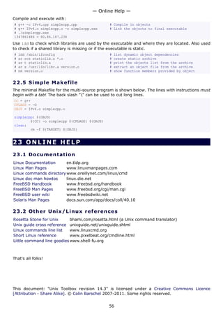 — Online Help —
Compile and execute with:
# g++ -c IPv4.cpp simplecpp.cpp                 # Compile in objects
# g++ IPv4.o simplecpp.o -o simplecpp.exe       # Link the objects to final executable
# ./simplecpp.exe
1347861486 = 80.86.187.238
Use ldd to check which libraries are used by the executable and where they are located. Also used
to check if a shared library is missing or if the executable is static.
#   ldd /sbin/ifconfig                          #   list dynamic object dependencies
#   ar rcs staticlib.a *.o                      #   create static archive
#   ar t staticlib.a                            #   print the objects list from the archive
#   ar x /usr/lib/libc.a version.o              #   extract an object file from the archive
#   nm version.o                                #   show function members provided by object


22.5 S i m p l e M a k e file
The minimal Makefile for the multi-source program is shown below. The lines with instructions must
begin with a tab! The back slash "" can be used to cut long lines.
CC = g++
CFLAGS = -O
OBJS = IPv4.o simplecpp.o

simplecpp: ${OBJS}
        ${CC} -o simplecpp ${CFLAGS} ${OBJS}
clean:
        rm -f ${TARGET} ${OBJS}


23 ONLINE HELP

23.1 D o cu m e n t a t io n
Linux Documentation      en.tldp.org
Linux Man Pages          www.linuxmanpages.com
Linux commands directory www.oreillynet.com/linux/cmd
Linux doc man howtos     linux.die.net
FreeBSD Handbook         www.freebsd.org/handbook
FreeBSD Man Pages        www.freebsd.org/cgi/man.cgi
FreeBSD user wiki        www.freebsdwiki.net
Solaris Man Pages        docs.sun.com/app/docs/coll/40.10

23.2 Ot h e r Un ix / Linu x re f e r e n c es
Rosetta Stone for Unix      bhami.com/rosetta.html (a Unix command translator)
Unix guide cross reference unixguide.net/unixguide.shtml
Linux commands line list    www.linuxcmd.org
Short Linux reference       www.pixelbeat.org/cmdline.html
Little command line goodies www.shell-fu.org



That's all folks!




This document: "Unix Toolbox revision 14.3" is licensed under a Creative Commons Licence
[Attribution - Share Alike]. © Colin Barschel 2007-2011. Some rights reserved.


                                               56
 