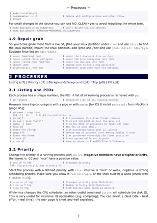 — Processes —
# make installworld
# mergemaster -i -U                    # Update all configurations and other files
# reboot
For small changes in the source you can use NO_CLEAN=yes to avoid rebuilding the whole tree.
# make buildworld NO_CLEAN=yes       # Don't delete the old objects
# make buildkernel KERNCONF=MYKERNEL NO_CLEAN=yes


1.9 R e p a i r g ru b
So you broke grub? Boot from a live cd, [find your linux partition under /dev and use fdisk to find
the linux partion] mount the linux partition, add /proc and /dev and use grub-install /dev/xyz.
Suppose linux lies on /dev/sda6:
#   mount /dev/sda6 /mnt               #   mount the linux partition on /mnt
#   mount --bind /proc /mnt/proc       #   mount the proc subsystem into /mnt
#   mount --bind /dev /mnt/dev         #   mount the devices into /mnt
#   chroot /mnt                        #   change root to the linux partition
#   grub-install /dev/sda              #   reinstall grub with your old settings


2 PROCESSES
Listing (p7) | Priority (p7) | Background/Foreground (p8) | Top (p8) | Kill (p8)

2.1 L i s t i n g a nd P I D s
Each process has a unique number, the PID. A list of all running process is retrieved with ps.
# ps -auxefw                           # Extensive list of all running process
However more typical usage is with a pipe or with pgrep (for OS X install proctools from MacPorts
(page 45)):
# ps axww | grep cron
  586 ?? Is       0:01.48 /usr/sbin/cron -s
# ps axjf                            # All processes in a tree format (Linux)
# ps aux | grep 'ss[h]'              # Find all ssh pids without the grep pid
# pgrep -l sshd                      # Find the PIDs of processes by (part of) name
# echo $$                            # The PID of your shell
# fuser -va 22/tcp                   # List processes using port 22 (Linux)
# pmap PID                           # Memory map of process (hunt memory leaks) (Linux)
# fuser -va /home                    # List processes accessing the /home partition
# strace df                          # Trace system calls and signals
# truss df                           # same as above on FreeBSD/Solaris/Unixware


2.2 P r i o r i t y
Change the priority of a running process with renice. Negative numbers have a higher priority,
the lowest is -20 and "nice" have a positive value.
# renice -5 586                      # Stronger priority
586: old priority 0, new priority -5
Start the process with a defined priority with nice. Positive is "nice" or weak, negative is strong
scheduling priority. Make sure you know if /usr/bin/nice or the shell built-in is used (check with
# which nice).
# nice -n -5 top                       # Stronger priority (/usr/bin/nice)
# nice -n 5 top                        # Weaker priority (/usr/bin/nice)
# nice +5 top                          # tcsh builtin nice (same as above!)
While nice changes the CPU scheduler, an other useful command ionice will schedule the disk IO.
This is very useful for intensive IO application (e.g. compiling). You can select a class (idle - best
effort - real time), the man page is short and well explained.




                                                   7
 