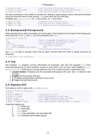 — Processes —
# ionice c3 -p123                    # set idle class for pid 123 (Linux only)
# ionice -c2 -n0 firefox             # Run firefox with best effort and high priority
# ionice -c3 -p$$                    # Set the actual shell to idle priority
The last command is very useful to compile (or debug) a large project. Every command launched
from this shell will have a lover priority. $$ is your shell pid (try echo $$).
FreeBSD uses idprio/rtprio (0 = max priority, 31 = most idle):
# idprio 31 make                     # compile in the lowest priority
# idprio 31 -1234                    # set PID 1234 with lowest priority
# idprio -t -1234                    # -t removes any real time/idle priority


2.3 Ba ck gr o un d / F o re g ro u n d
When started from a shell, processes can be brought in the background and back to the foreground
with [Ctrl]-[Z] (^Z), bg and fg. List the processes with jobs.
# ping cb.vu > ping.log
^Z                                   # ping is suspended (stopped) with [Ctrl]-[Z]
# bg                                 # put in background and continues running
# jobs -l                            # List processes in background
[1] - 36232 Running                        ping cb.vu > ping.log
[2] + 36233 Suspended (tty output)         top
# fg %2                              # Bring process 2 back in foreground
Use nohup to start a process which has to keep running when the shell is closed (immune to
hangups).
# nohup ping -i 60 > ping.log &


2.4 T o p
The program top displays running information of processes. See also the program htop from
htop.sourceforge.net (a more powerful version of top) which runs on Linux and FreeBSD (ports/
sysutils/htop/). While top is running press the key h for a help overview. Useful keys are:
     • u [user name] To display only the processes belonging to the user. Use + or blank to see
       all users
     • k [pid] Kill the process with pid.
     • 1 To display all processors statistics (Linux only)
     • R Toggle normal/reverse sort.

2.5 S i gn a l s / K ill
Terminate or send a signal with kill or killall.
# ping -i 60 cb.vu > ping.log &
[1] 4712
# kill -s TERM 4712                  #   same   as kill -15 4712
# killall -1 httpd                   #   Kill   HUP processes by exact name
# pkill -9 http                      #   Kill   TERM processes by (part of) name
# pkill -TERM -u www                 #   Kill   TERM processes owned by www
# fuser -k -TERM -m /home            #   Kill   every process accessing /home (to umount)
Important signals are:
       1     HUP (hang up)
       2     INT (interrupt)
       3     QUIT (quit)
       9     KILL (non-catchable, non-ignorable kill)
       15    TERM (software termination signal)




                                                   8
 