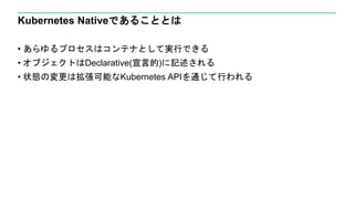 Kubernetes Nativeであることとは
• あらゆるプロセスはコンテナとして実行できる
• オブジェクトはDeclarative(宣言的)に記述される
• 状態の変更は拡張可能なKubernetes APIを通じて行われる
 