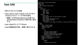 Task CRD
• 実行するタスクを定義
• spec.inputs / spec.outputs でタスクの入
力/出力となるリソースの型を指定
• 実際にどのPipelineResourceを使うか
はPipelineRun/TaskRunで実行時に指定
する
• spec.stepsはコンテナのspec
• stepは複数指定可能。順番に実行される
24
apiVersion: tekton.dev/v1alpha1
kind: Task
metadata:
name: deploy-using-kubectl
spec:
inputs:
resources:
- name: source
type: git
- name: image
type: image
params:
- name: path
description: Path to the manifest to apply
- name: yqArg
description: Arg passed to yq
- name: yamlPathToImage
description:
The path to the image to replace in the yaml manifest (arg
to yq)
steps:
- name: replace-image
image: mikefarah/yq
command: ["yq"]
args:
- "w"
- "-i"
- "${inputs.params.yqArg}"
- "${inputs.params.path}"
- "${inputs.params.yamlPathToImage}"
- "${inputs.resources.image.url}"
- name: run-kubectl
image: lachlanevenson/k8s-kubectl
command: ["kubectl"]
args:
- "apply"
- "-f"
- "${inputs.params.path}"
 