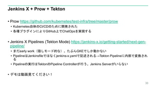 Jenkins X + Prow + Tekton
• Prow https://github.com/kubernetes/test-infra/tree/master/prow
• Kubernetes自体のCI/CDのために開発された
• 各種プラグインによりGitHub上でChatOpsを実現する
• Jenkins X Pipelines (Tekton Mode) https://jenkins-x.io/getting-started/next-gen-
pipeline/
• まだearly work（隠しモード的な）。たぶんGKEでしか動かない
• PipelineはJenkinsfileではなくjenkins-x.yamlで記述される→Tekton Pipelineに内部で変換され
る
• Pipelineの実行はTektonのPipeline Controllerが行う。Jenkins Serverがいらない
• デモは動画見てください！
33
 