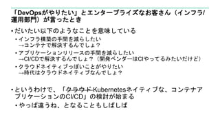 「DevOpsがやりたい」とエンタープライズなお客さん（インフラ/
運用部門）が言ったとき
• だいたい以下のようなことを意味している
• インフラ構築の手間を減らしたい
→コンテナで解決するんでしょ？
• アプリケーションリリースの手間を減らしたい
→CI/CDで解決するんでしょ？（開発ベンダーはCIやってるみたいだけど）
• クラウドネイティブっぽいことがやりたい
→時代はクラウドネイティブなんでしょ？
• というわけで、「クラウド Kubernetesネイティブな、コンテナア
プリケーションのCI/CD」の検討が始まる
• やっぱ違うね、となることもしばしば
 