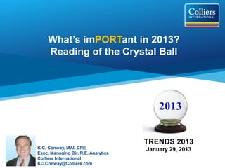 What’s imPORTant in 2013?
     Reading of the Crystal Ball




                                     TRENDS 2013
K.C. Conway, MAI, CRE                January 29, 2013
Exec. Managing Dir. R.E. Analytics
Colliers International
KC.Conway@Colliers.com
 