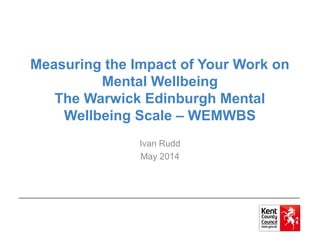 Measuring the Impact of Your Work on
Mental Wellbeing
The Warwick Edinburgh Mental
Wellbeing Scale – WEMWBS
Ivan Rudd
May 2014
 