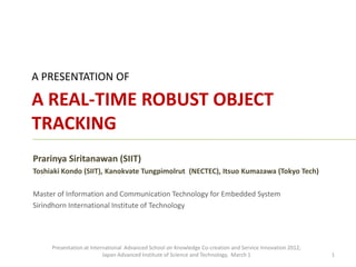 A PRESENTATION OF

A REAL-TIME ROBUST OBJECT
TRACKING
Prarinya Siritanawan (SIIT)
Toshiaki Kondo (SIIT), Kanokvate Tungpimolrut (NECTEC), Itsuo Kumazawa (Tokyo Tech)

Master of Information and Communication Technology for Embedded System
Sirindhorn International Institute of Technology




     Presentation at International Advanced School on Knowledge Co-creation and Service Innovation 2012,
                          Japan Advanced Institute of Science and Technology, March 1                      1
 