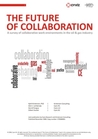I




THE FUTURE
OF COLLABORATION
A survey of collaborative work environments in the oil & gas industry




                                     Kjetil Kristensen, PhD            |          Kristensen Consulting
                                     Glen J. Lambersøy                 |          Cyviz AS
                                     Darrell Fanguy                    |          Cyviz LLC
                                     Gilbert Soufan                    |          Cyviz AS


                                     Joint publication by Cyviz Research and Kristensen Consulting
                                     Published November 2008. Copy number: CYR080001




© 2008, Cyviz AS. All rights reserved. This numbered copy of “The Future of Collaboration” report is for company-internal use and distribution only,
                 and additional distribution or reproduction is strictly prohibited. Graphs may be applied for presentations to the
                               Oil & Gas industry provided that Cyviz is notified and accredited on the slide in question.
 