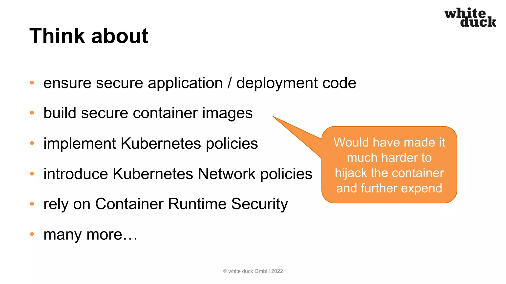 Think about
• ensure secure application / deployment code
• build secure container images
• implement Kubernetes policies
• introduce Kubernetes Network policies
• rely on Container Runtime Security
• many more…
© white duck GmbH 2022
Would have made it
much harder to
hijack the container
and further expend
 