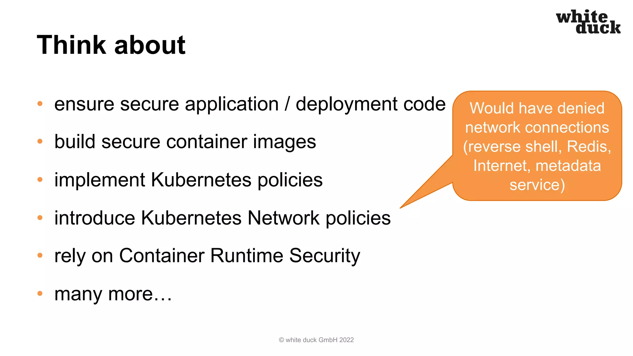 Think about
• ensure secure application / deployment code
• build secure container images
• implement Kubernetes policies
• introduce Kubernetes Network policies
• rely on Container Runtime Security
• many more…
© white duck GmbH 2022
Would have denied
network connections
(reverse shell, Redis,
Internet, metadata
service)
 