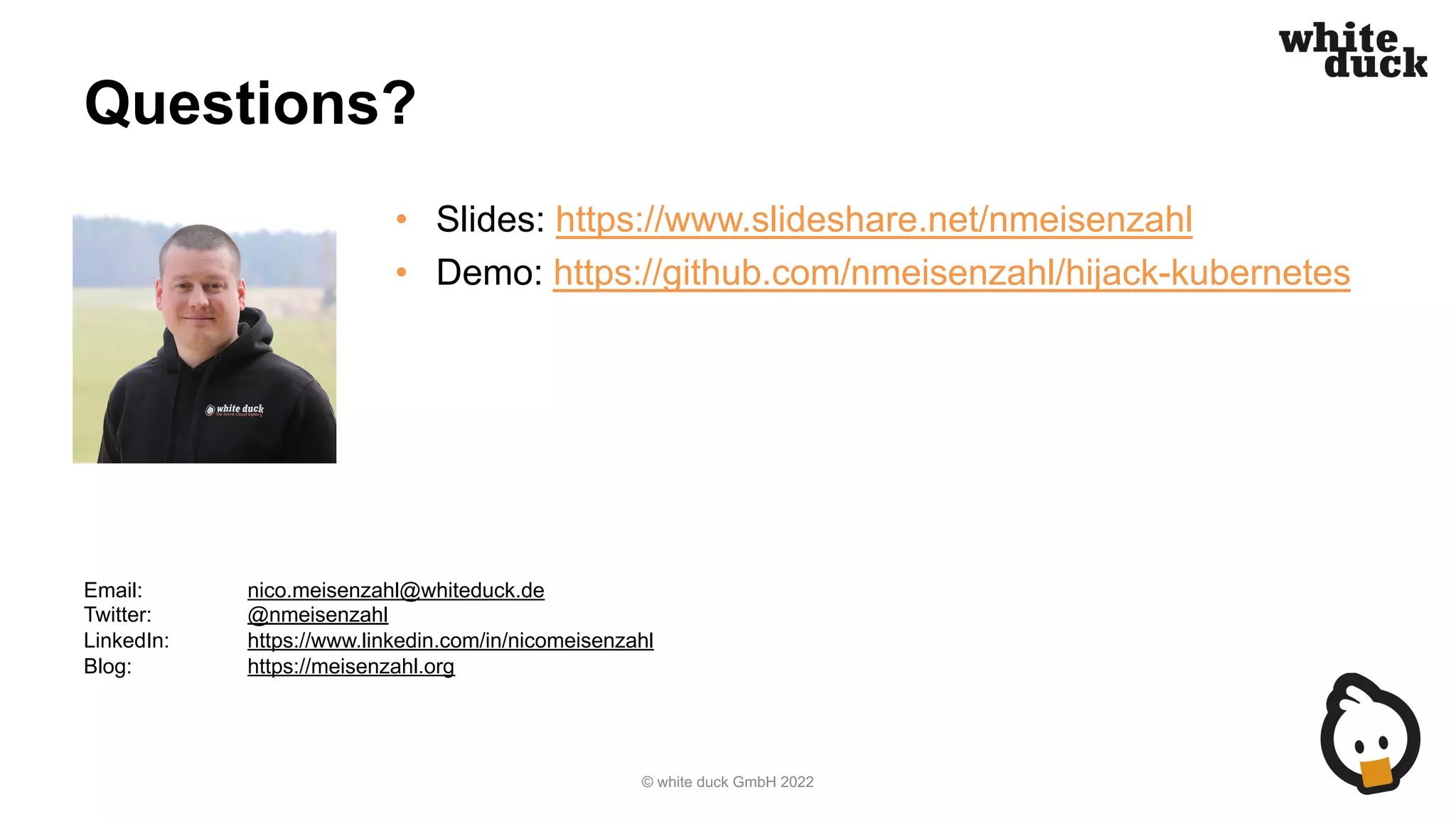 Questions?
• Slides: https://www.slideshare.net/nmeisenzahl
• Demo: https://github.com/nmeisenzahl/hijack-kubernetes
© white duck GmbH 2022
Email: nico.meisenzahl@whiteduck.de
Twitter: @nmeisenzahl
LinkedIn: https://www.linkedin.com/in/nicomeisenzahl
Blog: https://meisenzahl.org
 