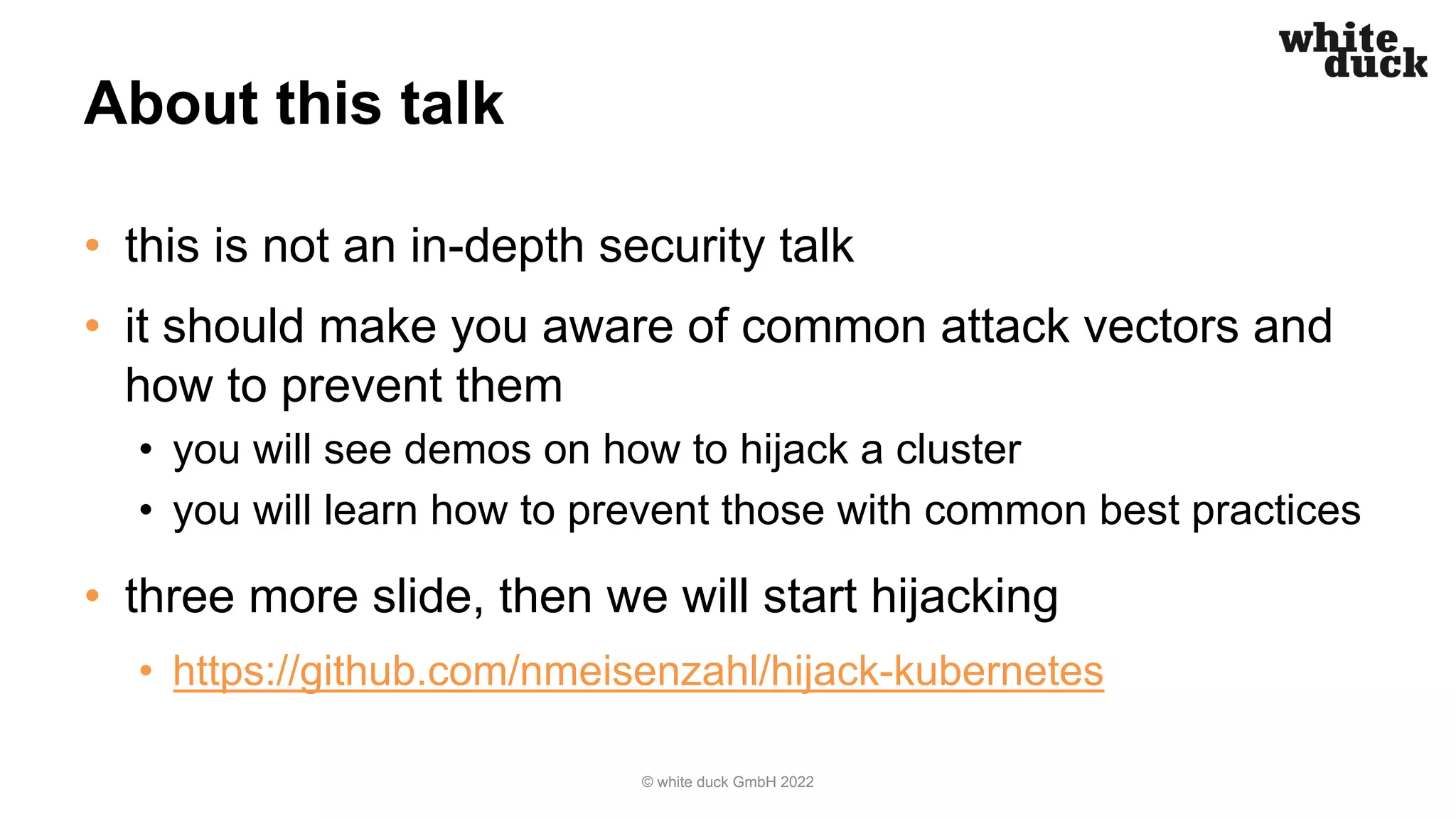 About this talk
• this is not an in-depth security talk
• it should make you aware of common attack vectors and
how to prevent them
• you will see demos on how to hijack a cluster
• you will learn how to prevent those with common best practices
• three more slide, then we will start hijacking
• https://github.com/nmeisenzahl/hijack-kubernetes
© white duck GmbH 2022
 