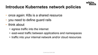 Introduce Kubernetes network policies
• once again: K8s is a shared resource
• you need to define guard rails
• think about
• egress traffic into the internet
• east-west traffic between applications and namespaces
• traffic into your internal network and/or cloud resources
© white duck GmbH 2022
 