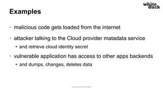 Examples
• malicious code gets loaded from the internet
• attacker talking to the Cloud provider matadata service
• and retrieve cloud identity secret
• vulnerable application has access to other apps backends
• and dumps, changes, deletes data
© white duck GmbH 2022
 