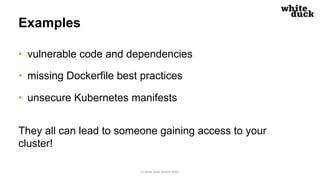 Examples
• vulnerable code and dependencies
• missing Dockerfile best practices
• unsecure Kubernetes manifests
They all can lead to someone gaining access to your
cluster!
© white duck GmbH 2022
 