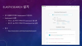 ELASTICSEARCH 설치
• 공식 홈페이지에서 elasticsearch 다운로드
• Elasticsearch 실행
• 리눅스 : Bin 하위 디렉토리의 elasticsearch 쉘 실행
• 윈도우 : Bin 하위 디렉토리의 elasticsearch.bat 실행
• 참고
• https://www.elastic.co/kr/downloads/elasticsearch
 