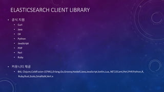 ELASTICSEARCH CLIENT LIBRARY
• 공식 지원
• Curl
• Java
• C#
• Python
• JavaScript
• PHP
• Perl
• Ruby
• 커뮤니티 제공
• B4J, Clojure,ColdFusion (CFML),Erlang,Go,Groovy,Haskell,Java,JavaScript,kotlin,Lua,.NET,OCaml,Perl,PHP,Python,R,
Ruby,Rust,Scala,Smalltalk,Vert.x
 