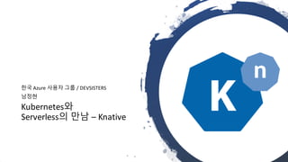 Kubernetes와
Serverless의 만남 – Knative
한국 Azure 사용자 그룹 / DEVSISTERS
남정현
 