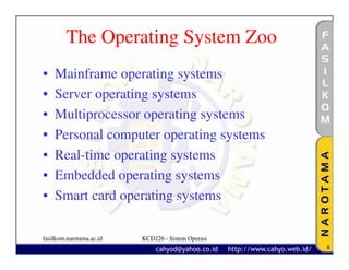 The Operating System Zoo
•   Mainframe operating systems
•   Server operating systems
•   Multiprocessor operating systems
•   Personal computer operating systems
•   Real-time operating systems
•   Embedded operating systems
•   Smart card operating systems

fasilkom.narotama.ac.id   KCD226 - Sistem Operasi
                                                    8
 