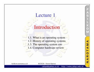 Lecture 1

                               Introduction
                          1.1. What is an operating system
                          1.2. History of operating systems
                          1.3. The operating system zoo
                          1.4. Computer hardware review




fasilkom.narotama.ac.id            KCD226 - Sistem Operasi
                                                              1
 