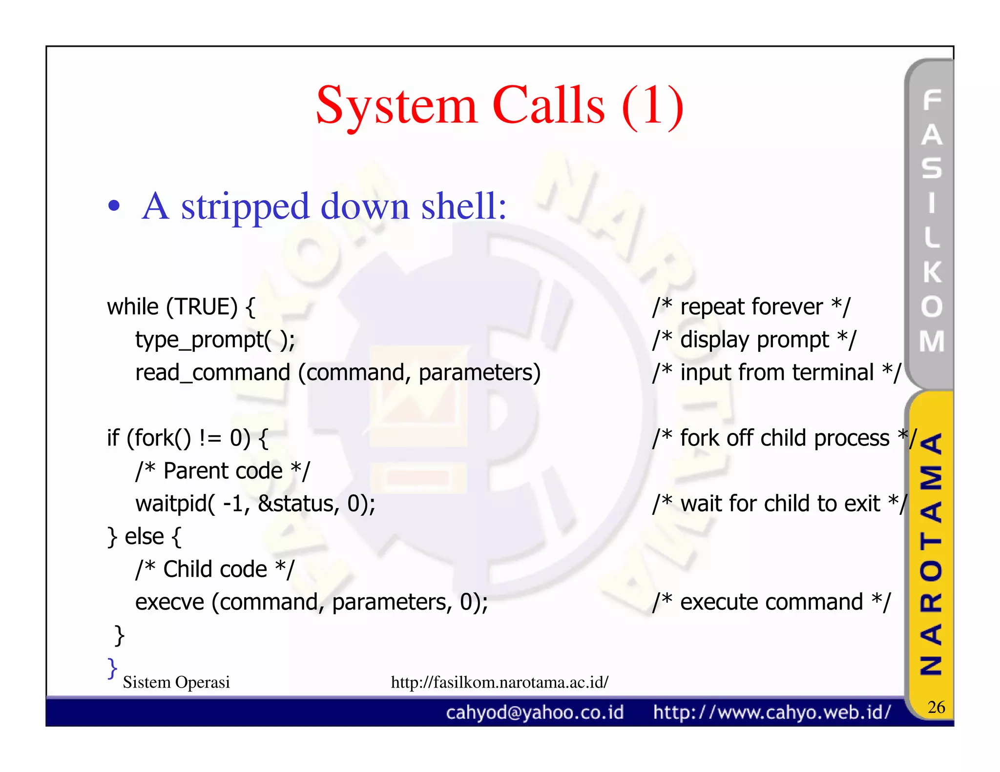 System Calls (1)
• A stripped down shell:

while (TRUE) {                                              /* repeat forever */
  type_prompt( );                                           /* display prompt */
  read_command (command, parameters)                        /* input from terminal */

if (fork() != 0) {                                          /* fork off child process */
    /* Parent code */
    waitpid( -1, &status, 0);                               /* wait for child to exit */
} else {
    /* Child code */
    execve (command, parameters, 0);                        /* execute command */
 }
}
 Sistem Operasi           http://fasilkom.narotama.ac.id/
                                                                                           26
 