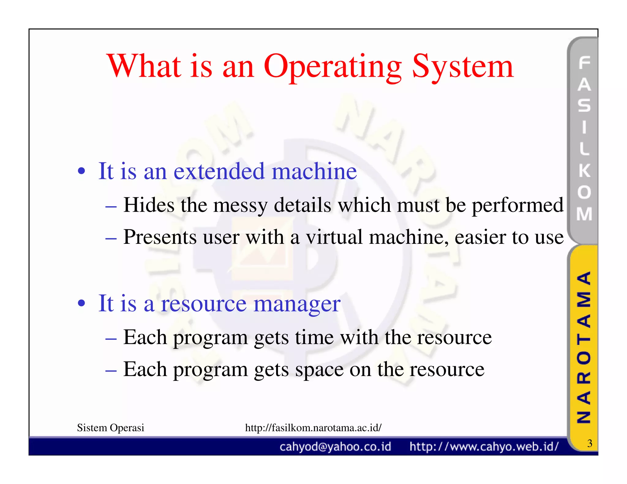 What is an Operating System

• It is an extended machine
     – Hides the messy details which must be performed
     – Presents user with a virtual machine, easier to use


• It is a resource manager
     – Each program gets time with the resource
     – Each program gets space on the resource

Sistem Operasi       http://fasilkom.narotama.ac.id/
                                                             3
 