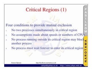 Critical Regions (1)

Four conditions to provide mutual exclusion
1.   No two processes simultaneously in critical region
2.   No assumptions made about speeds or numbers of CPUs
3.   No process running outside its critical region may block
     another process
4.   No process must wait forever to enter its critical region



     Sistem Operasi       http://fasilkom.narotama.ac.id/
                                                                 3
 
