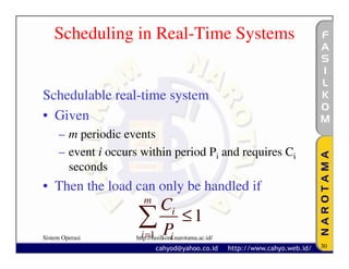 Scheduling in Real-Time Systems


Schedulable real-time system
• Given
     – m periodic events
     – event i occurs within period Pi and requires Ci
       seconds
• Then the load can only be handled if
                        m
                          Ci
                     ∑ P ≤1
                     i =1
Sistem Operasi             i
                     http://fasilkom.narotama.ac.id/
                                                         30
 