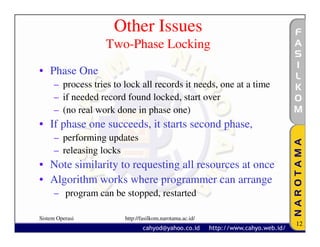 Other Issues
                   Two-Phase Locking

• Phase One
     – process tries to lock all records it needs, one at a time
     – if needed record found locked, start over
     – (no real work done in phase one)
• If phase one succeeds, it starts second phase,
     – performing updates
     – releasing locks
• Note similarity to requesting all resources at once
• Algorithm works where programmer can arrange
     – program can be stopped, restarted

Sistem Operasi          http://fasilkom.narotama.ac.id/
                                                                   12
 