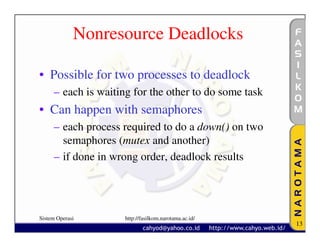 Nonresource Deadlocks

• Possible for two processes to deadlock
     – each is waiting for the other to do some task
• Can happen with semaphores
     – each process required to do a down() on two
       semaphores (mutex and another)
     – if done in wrong order, deadlock results




Sistem Operasi       http://fasilkom.narotama.ac.id/
                                                       13
 