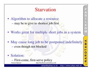 Starvation
• Algorithm to allocate a resource
  – may be to give to shortest job first

• Works great for multiple short jobs in a system

• May cause long job to be postponed indefinitely
  – even though not blocked

• Solution:
  – First-come, first-serve policy
  Sistem Operasi     http://fasilkom.narotama.ac.id/
                                                       14
 