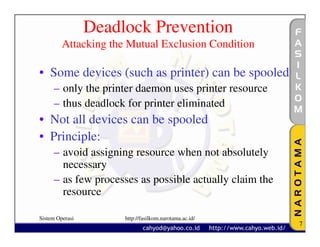 Deadlock Prevention
         Attacking the Mutual Exclusion Condition

• Some devices (such as printer) can be spooled
     – only the printer daemon uses printer resource
     – thus deadlock for printer eliminated
• Not all devices can be spooled
• Principle:
     – avoid assigning resource when not absolutely
       necessary
     – as few processes as possible actually claim the
       resource

Sistem Operasi        http://fasilkom.narotama.ac.id/
                                                         7
 